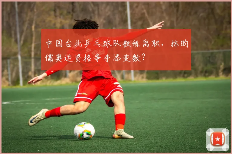 中国台北乒乓球队教练离职,林昀儒奥运资格争夺添变数?