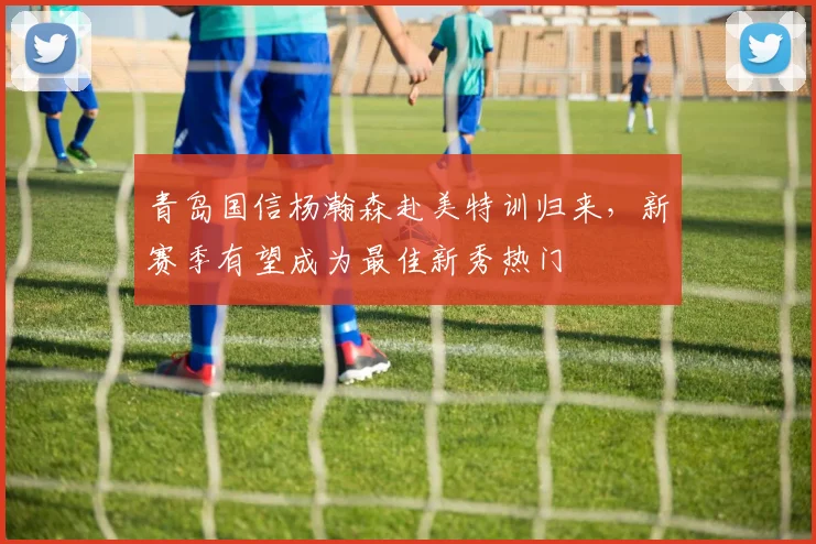 青岛国信杨瀚森赴美特训归来,新赛季有望成为最佳新秀热门