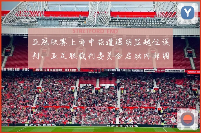 亚冠联赛上海申花遭遇明显越位误判,亚足联裁判委员会启动内部调查