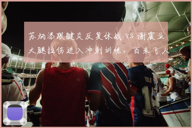 苏炳添跟腱炎反复休战 vs 谢震业大腿拉伤进入冲刺训练,百米飞人复出时间表差异明显