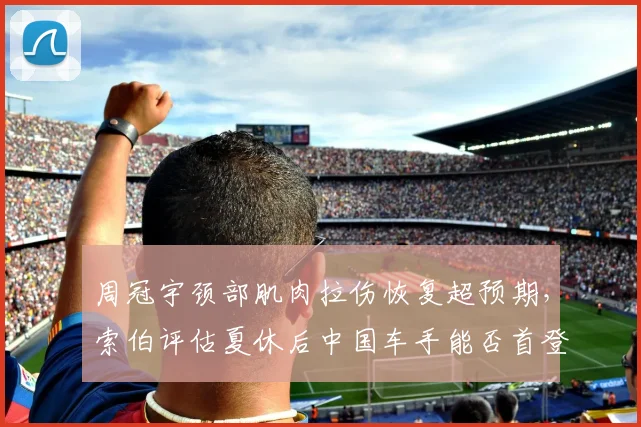 周冠宇颈部肌肉拉伤恢复超预期，索伯评估夏休后中国车手能否首登领奖台？