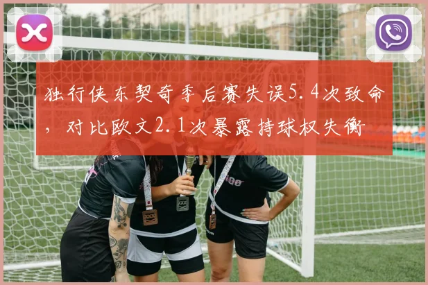 独行侠东契奇季后赛失误5.4次致命,对比欧文2.1次暴露持球权失衡