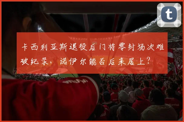 卡西利亚斯退役后门将零封场次难破纪录,诺伊尔能否后来居上?