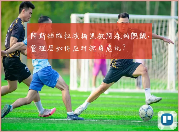 阿斯顿维拉埃梅里被阿森纳觊觎,管理层如何应对挖角危机?