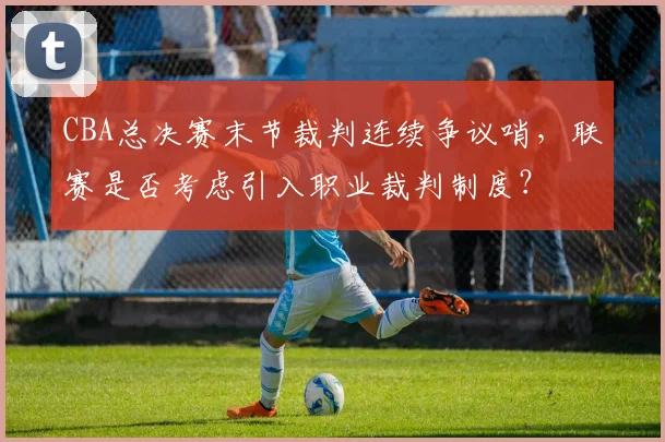 CBA总决赛末节裁判连续争议哨,联赛是否考虑引入职业裁判制度?