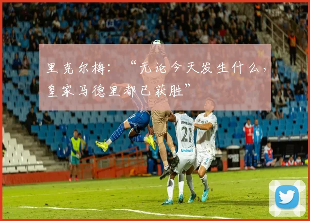 里克尔梅:“无论今天发生什么,皇家马德里都已获胜”