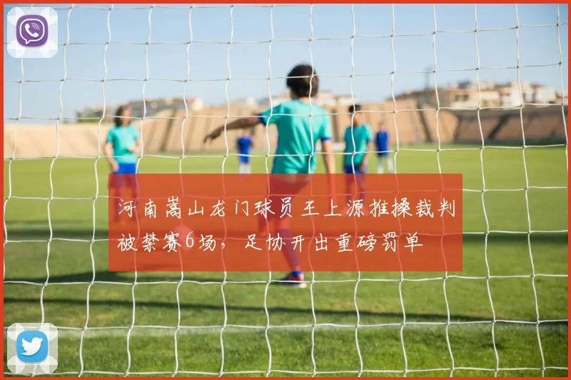 河南嵩山龙门球员王上源推搡裁判被禁赛6场，足协开出重磅罚单