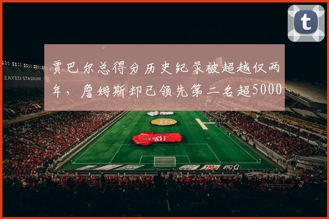 贾巴尔总得分历史纪录被超越仅两年，詹姆斯却已领先第二名超5000分