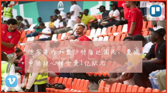 德布劳内加盟沙特吉达国民,曼城中场核心转会费1亿欧元